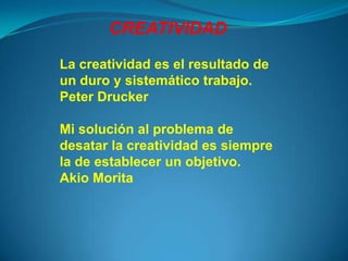 CREATIVIDAD
La creatividad es el resultado de
un duro y sistemático trabajo.
Peter Drucker

Mi solución al problema de
desatar la creatividad es siempre
la de establecer un objetivo.
Akio Morita
 