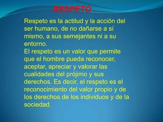 RESPETO
Respeto es la actitud y la acción del
ser humano, de no dañarse a sí
mismo, a sus semejantes ni a su
entorno.
El respeto es un valor que permite
que el hombre pueda reconocer,
aceptar, apreciar y valorar las
cualidades del prójimo y sus
derechos. Es decir, el respeto es el
reconocimiento del valor propio y de
los derechos de los individuos y de la
sociedad.
 