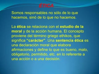 ÉTICA
Somos responsables no sólo de lo que
hacemos, sinó de lo que no hacemos.

La ética se relaciona con el estudio de la
moral y de la acción humana. El concepto
proviene del término griego ethikos, que
significa “carácter”. Una sentencia ética es
una declaración moral que elabora
afirmaciones y define lo que es bueno, malo,
obligatorio, permitido, etc. en lo referente a
una acción o a una decisión.
 