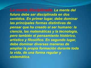 La mente disciplinada. La mente del
futuro debe ser disciplinada en dos
sentidos. En primer lugar, debe dominar
las principales formas distintivas de
pensar que ha creado el ser humano: la
ciencia, las matemáticas y la tecnología,
pero también el pensamiento histórico,
artístico y filosófico. En segundo lugar,
debe dominar diversas maneras de
ampliar la propia formación durante toda
la vida, de una forma regular y
sistemática.
 