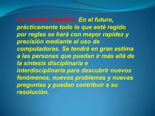 La mente creativa. En el futuro,
prácticamente todo lo que esté regido
por reglas se hará con mayor rapidez y
precisión mediante el uso de
computadoras. Se tendrá en gran estima
a las personas que puedan ir más allá de
la síntesis disciplinaria e
interdisciplinaria para descubrir nuevos
fenómenos, nuevos problemas y nuevas
preguntas y puedan contribuir a su
resolución.
 
