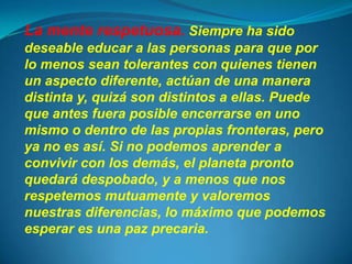 La mente respetuosa. Siempre ha sido
deseable educar a las personas para que por
lo menos sean tolerantes con quienes tienen
un aspecto diferente, actúan de una manera
distinta y, quizá son distintos a ellas. Puede
que antes fuera posible encerrarse en uno
mismo o dentro de las propias fronteras, pero
ya no es así. Si no podemos aprender a
convivir con los demás, el planeta pronto
quedará despobado, y a menos que nos
respetemos mutuamente y valoremos
nuestras diferencias, lo máximo que podemos
esperar es una paz precaria.
 