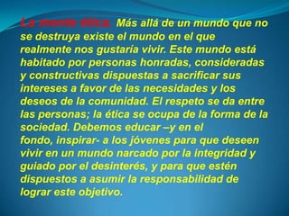 La mente ética. Más allá de un mundo que no
se destruya existe el mundo en el que
realmente nos gustaría vivir. Este mundo está
habitado por personas honradas, consideradas
y constructivas dispuestas a sacrificar sus
intereses a favor de las necesidades y los
deseos de la comunidad. El respeto se da entre
las personas; la ética se ocupa de la forma de la
sociedad. Debemos educar –y en el
fondo, inspirar- a los jóvenes para que deseen
vivir en un mundo narcado por la integridad y
guiado por el desinterés, y para que estén
dispuestos a asumir la responsabilidad de
lograr este objetivo.
 