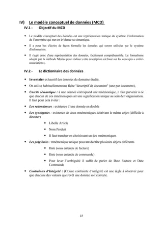 37
IV) Le modèle conceptuel de données (MCD)
IV.1 - Objectif du MCD
 Le modèle conceptuel des données est une représentation statique du système d’information
de l’entreprise qui met en évidence sa sémantique.
 Il a pour but d'écrire de façon formelle les données qui seront utilisées par le système
d'information.
 Il s'agit donc d'une représentation des données, facilement compréhensible. Le formalisme
adopté par la méthode Merise pour réaliser cette description est basé sur les concepts « entité-
association ».
IV.2 - Le dictionnaire des données
 Inventaire exhaustif des données du domaine étudié.
 On utilise habituellementune fiche "descriptif de document" (une par document),
 Unicité sémantique : à une donnée correspond une mnémonique, il faut parvenir à ce
que chacun de ces mnémoniques ait une signification unique au sein de l’organisation.
Il faut pour cela éviter :
 Les redondances : existence d’une donnée en double
 Les synonymes : existence de deux mnémoniques décrivant le même objet (difficile à
détecter)
 Libelle Article
 Nom Produit
 Il faut trancher en choisissant un des mnémoniques
 Les polysèmes : mnémonique unique pouvant décrire plusieurs objets différents
 Date (sous entendu de facture)
 Date (sous entendu de commande)
 Pour lever l’ambiguïté il suffit de parler de Date Facture et Date
Commande
 Contraintes d’Intégrité : (CI)une contrainte d’intégrité est une règle à observer pour
que chacune des valeurs que revêt une donnée soit correcte.
 