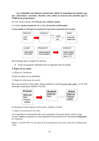 43
Les cardinalités sont élément essentiel pour définir la sémantique des données, pas
une « décoration » accessoire. Derrière cette notion on trouvera des contrôles (par le
SGBD ou les programmes).
Pour une situation donnée, il n’existe pas une «solution» unique.
Un modèle exprime un point de vue et reflète des besoins en information.
Le bon modèle est celui qui est accepté par les personnes concernées par le projet.
Pas d’héritage dans le modèle E/A de base !
 Toutes les propriétés identifiées doivent apparaître dans le modèle.
2. Règles sur les entités
2.a Règle de l’identifiant
Toutes les entités ont un identifiant.
2.b Règle de vérification des entités
Pour une occurrence d’une entité, chaque propriété ne prend qu’une seule valeur (cf. la 1FN
du modèle relationnel); MONO-VALUEE
On décompose l'entité Employé en deux entités : Employé, et Enfant
2.c Règles de normalisation des entités
a) Les dépendances fonctionnelles (DF) entre les propriétés d’une entité doivent vérifier la règle
suivante : toutes les propriétés de l’entité dépendent fonctionnellement de l’identifiant et uniquement
de l’identifiant.
Rappel :  une DF XY si à une valeur de X correspond une et une seule valeur de Y (réciproque pas
vraie).
 