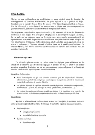 5
Introduction
Merise est une méthodologie de modélisation à usage général dans le domaine du
développement de systèmes d’information, du génie logiciel et de la gestion de projet.
Introduit pour la première fois au début des années 1980, il était largement utilisé en France.
Il a été développé et perfectionné à un point tel que la plupart des grandes organisations
gouvernementales, commerciales et industrielles françaises l'ont adopté.
Merise procède à un traitement séparé des données et des processus, où la vue des données est
modélisée en trois étapes: de la conception à la physique en passant par la logique. De même,
la vue axée sur les processus passe par les trois étapes conceptuelle, organisationnelle et
opérationnelle. Ces étapes du processus de modélisation sont parallèles aux étapes du cycle de
vie: planification stratégique, étude préliminaire, étude détaillée, développement, mise en
œuvre et maintenance. C'est une méthode d'analyse basée sur le modèle entité-relation. En
utilisant Merise, vous pouvez concevoir des tables avec des relations pour créer une base de
données relationnelle.
Notion de système
On obtiendra plus ou moins de chaleur selon les réglages qu’on effectuera sur la
chaudière. L’opérateur qui effectue les réglages et contrôle le flux de charbon en entrée
constitue un système de pilotage qui par ses commandes au système physique (à la chaudière)
cherche à satisfaire un objectif (un tel niveau de chaleur).
Le système d’informations
 Nous n’envisageons ici que des systèmes constitués par des organisations (entreprise,
administration, collectivité, tout groupe social organisé exerçant une activité) et fonctionnant
en vue de la réalisation de certains objectifs.
 Un système physique ou (opérant) transforme un flux physique d’entrées (matières premières,
flux financiers …) en un flux physique de sorties (produit finis, flux financiers …).
 Un système de gestion ou (pilotage) procède au pilotage (à la régulation et au contrôle) du
système opérant en décidant du comportement de celui-ci en fonction des objectifs fixés.
Les systèmes
Système d’information est défini comme le cœur de l’entreprise, il se trouve interface
entre le système opérant et le système de pilotage et fournit les réponses aux deux systèmes.
 Système opérant :
 Chargé de la production
 répond à la finalité de l'entreprise
 Système de pilotage :
 dirige l'entreprise
 