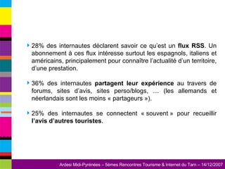 28% des internautes déclarent savoir ce qu’est un  flux RSS . Un abonnement à ces flux intéresse surtout les espagnols, italiens et américains, principalement pour connaître l’actualité d’un territoire, d’une prestation. 36% des internautes  partagent leur expérience  au travers de forums, sites d’avis, sites perso/blogs, … (les allemands et néerlandais sont les moins « partageurs »). 25% des internautes se connectent « souvent » pour recueillir  l’avis d’autres touristes . 