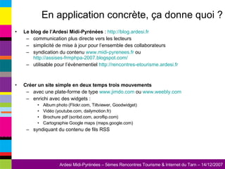 En application concrète, ça donne quoi ? Le blog de l’Ardesi Midi-Pyrénées  :  http://blog.ardesi.fr   communication plus directe vers les lecteurs simplicité de mise à jour pour l’ensemble des collaborateurs syndication du contenu  www.midi-pyrenees.fr  ou  http://assises-frmphpa-2007.blogspot.com/   utilisable pour l’évènementiel  http://rencontres-etourisme.ardesi.fr   Créer un site simple en deux temps trois mouvements avec une plate-forme de type  www.jimdo.com  ou  www.weebly.com   enrichi avec des widgets : Album photo (Flickr.com, Tiltviewer, Goodwidget) Vidéo (youtube.com, dailymotion.fr) Brochure pdf (scribd.com, acroflip.com) Cartographie Google maps (maps.google.com) syndiquant du contenu de fils RSS 