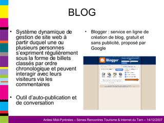 BLOG Système dynamique de gestion de site web à partir duquel une ou plusieurs personnes s’expriment régulièrement sous la forme de billets classés par ordre chronologique et peuvent interagir avec leurs visiteurs via les commentaires Outil d’auto-publication et de conversation Blogger : service en ligne de création de blog, gratuit et sans publicité, proposé par Google 