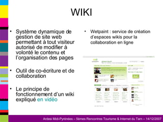 WIKI Système dynamique de gestion de site web permettant à tout visiteur autorisé de modifier à volonté le contenu et l’organisation des pages Outil de co-écriture et de collaboration Le principe de fonctionnement d’un wiki expliqué  en vidéo Wetpaint : service de création d’espaces wikis pour la collaboration en ligne 