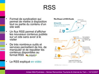 RSS Format de syndication qui permet de mettre à disposition tout ou partie du contenu d’un site web Un flux RSS permet d’afficher les nouveaux contenus publiés sur un site sans avoir à le visiter De très nombreux outils et services permettent de lire, de manipuler et de republier les contenus disponibles au format RSS Le RSS expliqué  en vidéo 