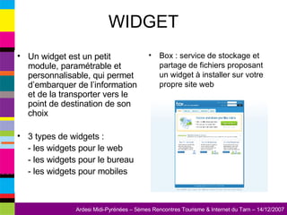 WIDGET Un widget est un petit module, paramétrable et personnalisable, qui permet d’embarquer de l’information et de la transporter vers le point de destination de son choix 3 types de widgets : - les widgets pour le web - les widgets pour le bureau - les widgets pour mobiles Box : service de stockage et partage de fichiers proposant un widget à installer sur votre propre site web 