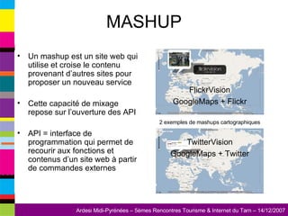 MASHUP Un mashup est un site web qui utilise et croise le contenu provenant d’autres sites pour proposer un nouveau service Cette capacité de mixage repose sur l’ouverture des API API = interface de programmation qui permet de recourir aux fonctions et contenus d’un site web à partir de commandes externes FlickrVision GoogleMaps + Flickr TwitterVision GoogleMaps + Twitter 2 exemples de mashups cartographiques 