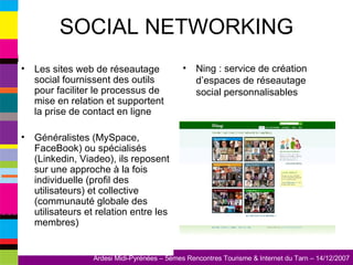 SOCIAL NETWORKING Les sites web de réseautage social fournissent des outils pour faciliter le processus de mise en relation et supportent la prise de contact en ligne Généralistes (MySpace, FaceBook) ou spécialisés (Linkedin, Viadeo), ils reposent sur une approche à la fois individuelle (profil des utilisateurs) et collective (communauté globale des utilisateurs et relation entre les membres) Ning : service de création d’espaces de réseautage social personnalisables 