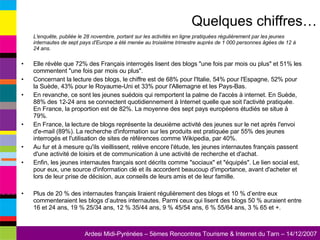 L'enquête, publiée le 28 novembre, portant sur les activités en ligne pratiquées régulièrement par les jeunes internautes de sept pays d'Europe a été menée au troisième trimestre auprès de 1 000 personnes âgées de 12 à 24 ans.   Elle révèle que 72% des Français interrogés lisent des blogs "une fois par mois ou plus" et 51% les commentent "une fois par mois ou plus". Concernant la lecture des blogs, le chiffre est de 68% pour l'Italie, 54% pour l'Espagne, 52% pour la Suède, 43% pour le Royaume-Uni et 33% pour l'Allemagne et les Pays-Bas.  En revanche, ce sont les jeunes suédois qui remportent la palme de l'accès à internet. En Suède, 88% des 12-24 ans se connectent quotidiennement à Internet quelle que soit l'activité pratiquée. En France, la proportion est de 82%. La moyenne des sept pays européens étudiés se situe à 79%. En France, la lecture de blogs représente la deuxième activité des jeunes sur le net après l'envoi d'e-mail (89%). La recherche d'information sur les produits est pratiquée par 55% des jeunes interrogés et l'utilisation de sites de références comme Wikipedia, par 40%. Au fur et à mesure qu'ils vieillissent, relève encore l'étude, les jeunes internautes français passent d'une activité de loisirs et de communication à une activité de recherche et d'achat. Enfin, les jeunes internautes français sont décrits comme "sociaux" et "équipés". Le lien social est, pour eux, une source d'information clé et ils accordent beaucoup d'importance, avant d'acheter et lors de leur prise de décision, aux conseils de leurs amis et de leur famille. Plus de 20 % des internautes français liraient régulièrement des blogs et 10 % d’entre eux commenteraient les blogs d’autres internautes. Parmi ceux qui lisent des blogs 50 % auraient entre 16 et 24 ans, 19 % 25/34 ans, 12 % 35/44 ans, 9 % 45/54 ans, 6 % 55/64 ans, 3 % 65 et +.  Quelques chiffres… 