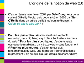 L’origine de la notion de web 2.0 C’est un terme inventé en 2004 par  Dale Dougherty  de la société O’Reilly Media, puis popularisé en 2005 par  Tim O’Reilly  dans un article qui fait toujours référence : «  Qu’est-ce que le web 2.0 ?  » Pour les plus enthousiastes , c’est une véritable révolution, un « big bang » qui place l’utilisateur au cœur du web //  Pour les plus sceptiques , c’est une vaste escroquerie marketing, un « buzz word » sans fondement //  Pour les plus neutres , c’est un retour aux fondamentaux du web, une forme de « concrétisation à retardement » de ce qu’il n’aurait jamais du cesser d’être 
