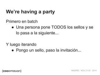 MADRID · NOV 21-22 · 2014 
We’re having a party 
Primero en batch 
● Una persona pone TODOS los sellos y se 
lo pasa a la siguiente... 
Y luego iterando 
● Pongo un sello, paso la invitación... 
 