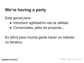 MADRID · NOV 21-22 · 2014 
We’re having a party 
Está genial para: 
● Introducir agilidad/no veo la utilidad 
● Comerciales, jefes de proyecto... 
Es difícil para mucha gente hacer un método 
no iterativo 
 