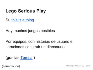 MADRID · NOV 21-22 · 2014 
Lego Serious Play 
Sí, this is a thing 
Hay muchos juegos posibles 
Por equipos, con historias de usuario e 
iteraciones construir un dinosaurio 
(gracias Teresa!) 
 