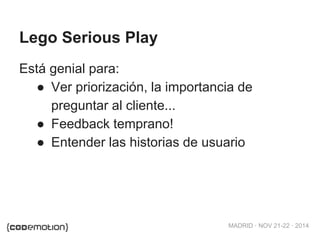MADRID · NOV 21-22 · 2014 
Lego Serious Play 
Está genial para: 
● Ver priorización, la importancia de 
preguntar al cliente... 
● Feedback temprano! 
● Entender las historias de usuario 
 