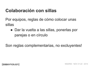MADRID · NOV 21-22 · 2014 
Colaboración con sillas 
Por equipos, reglas de cómo colocar unas 
sillas 
● Dar la vuelta a las sillas, ponerlas por 
parejas o en círculo 
Son reglas complementarias, no excluyentes! 
 