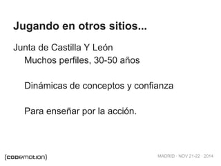 MADRID · NOV 21-22 · 2014 
Jugando en otros sitios... 
Junta de Castilla Y León 
Muchos perfiles, 30-50 años 
Dinámicas de conceptos y confianza 
Para enseñar por la acción. 
 