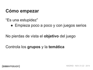 MADRID · NOV 21-22 · 2014 
Cómo empezar 
“Es una estupidez” 
● Empieza poco a poco y con juegos serios 
No pierdas de vista el objetivo del juego 
Controla los grupos y la temática 
 