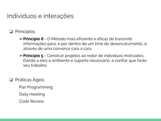 Indivíduos e interações
❏ Princípios
➢Princípio 6 - O Método mais eficiente e eficaz de transmitir
informações para, e por dentro de um time de desenvolvimento, é
através de uma conversa cara a cara.
➢Princípio 5 - Construir projetos ao redor de indivíduos motivados.
Dando a eles o ambiente e suporte necessário, e confiar que farão
seu trabalho.
❏ Práticas Ágeis
Pair Programming
Daily meeting
Code Review
 