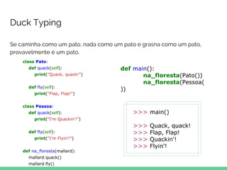 Se caminha como um pato, nada como um pato e grasna como um pato,
provavelmente é um pato.
Duck Typing
class Pato:
def quack(self):
print("Quack, quack!")
def fly(self):
print("Flap, Flap!")
class Pessoa:
def quack(self):
print("I'm Quackin'!")
def fly(self):
print("I'm Flyin'!")
def na_floresta(mallard):
mallard.quack()
mallard.fly()
def main():
na_floresta(Pato())
na_floresta(Pessoa(
))
>>> main()
>>> Quack, quack!
>>> Flap, Flap!
>>> Quackin'!
>>> Flyin'!
 