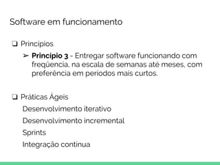 Software em funcionamento
❏ Princípios
➢ Princípio 3 - Entregar software funcionando com
freqüencia, na escala de semanas até meses, com
preferência em períodos mais curtos.
❏ Práticas Ágeis
Desenvolvimento iterativo
Desenvolvimento incremental
Sprints
Integração contínua
 