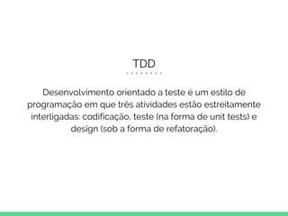 TDD
Desenvolvimento orientado a teste é um estilo de
programação em que três atividades estão estreitamente
interligadas: codificação, teste (na forma de unit tests) e
design (sob a forma de refatoração).
 