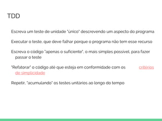 TDD
Escreva um teste de unidade "único" descrevendo um aspecto do programa
Executar o teste, que deve falhar porque o programa não tem esse recurso
Escreva o código "apenas o suficiente", o mais simples possível, para fazer
passar o teste
"Refatorar" o código até que esteja em conformidade com os critérios
de simplicidade
Repetir, "acumulando" os testes unitários ao longo do tempo
 