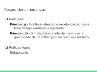 Responder a mudanças
❏ Princípios
Princípio 9 - Contínua atenção à excelência técnica e
bom design, aumenta a agilidade.
Princípio 10 - Simplicidade: a arte de maximizar a
quantidade de trabalho que não precisou ser feito.
❏ Práticas Ágeis
Refatoração
 