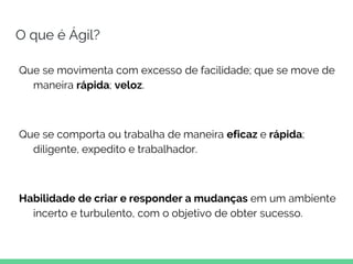 Que se movimenta com excesso de facilidade; que se move de
maneira rápida; veloz.
Que se comporta ou trabalha de maneira eficaz e rápida;
diligente, expedito e trabalhador.
Habilidade de criar e responder a mudanças em um ambiente
incerto e turbulento, com o objetivo de obter sucesso.
O que é Ágil?
 