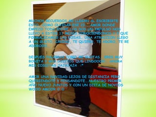 MUCHOS RECUERDOS ME LLEGAN AL ESCRIBIRTE
ESTO… COMO OLVIDAR ESE 23…. AMOR DONDE
EMPEZO TODO ENTRE LOS DOS UN IMPULSO NOS
LLEVO A ESTOS 11 MESES CONOCIENDONOS Y 5 QUE
FORMALIZAMOS LAS COSAS… UNA ATRACCION LLEGO
A UN GUSTO, CARIÑO, TE QUIERO, TE ADORO, TE RE
ADOROOO….
DESPUES PALABRAS COMO ME GUSTAS.. ERES MUY
BONITA Y MIS OJIITOS QUE LINDOOOO.. AHORA
MIS COSIITAS JAJAJAJA :*
AMOR UNA NAVIDAD LEJOS DE DISTANCIA PERO
QUERIENDOTE Y PENSANDOTE….NUESTRO PRIMER
AÑO NUEVO JUNTOS Y CON UN DIITA DE NOVIOS
WOOO AMOOR  
 