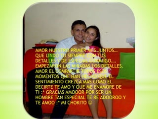 AMOR NUESTRO PRIMER MES JUNTOS…
QUE LINDO TU SIEMPRE CON TUS
DETALLES Y DE ESPECIAL CONMIIGO….
EMPEZARON LAS MIRADAS LOS DETALLES.
AMOR EL COMPARTIR TODOS ESOS
MOMENTOS QUE HAN HECHO QUE EL
SENTIMIENTO CREZCA MAS COMO EL
DECIRTE TE AMO Y QUE ME ENAMORE DE
TI :* GRACIAS AMOOOR POR SER UN
HOMBRE TAN ESPECIIAL TE RE ADOOROO Y
TE AMOO :* MI CHOKITO 
 