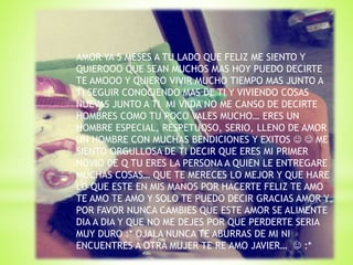 AMOR YA 5 MESES A TU LADO QUE FELIZ ME SIENTO Y
QUIEROOO QUE SEAN MUCHOS MAS HOY PUEDO DECIRTE
TE AMOOO Y QUIERO VIVIR MUCHO TIEMPO MAS JUNTO A
TI SEGUIR CONOCIENDO MAS DE TI Y VIVIENDO COSAS
NUEVAS JUNTO A TI MI VIIDA NO ME CANSO DE DECIRTE
HOMBRES COMO TU POCO VALES MUCHO… ERES UN
HOMBRE ESPECIAL, RESPETUOSO, SERIO, LLENO DE AMOR
UN HOMBRE CON MUCHAS BENDICIONES Y EXITOS   ME
SIENTO ORGULLOSA DE TI DECIR QUE ERES MI PRIMER
NOVIO DE Q TU ERES LA PERSONA A QUIEN LE ENTREGARE
MUCHAS COSAS… QUE TE MERECES LO MEJOR Y QUE HARE
LO QUE ESTE EN MIS MANOS POR HACERTE FELIZ TE AMO
TE AMO TE AMO Y SOLO TE PUEDO DECIR GRACIAS AMOR Y
POR FAVOR NUNCA CAMBIES QUE ESTE AMOR SE ALIMENTE
DIA A DIA Y QUE NO ME DEJES POR QUE PERDERTE SERIA
MUY DURO :* OJALA NUNCA TE ABURRAS DE MI NI
ENCUENTRES A OTRA MUJER TE RE AMO JAVIER…  :*
 