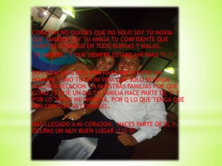 CORAZON NO OLVIDES QUE NO SOLO SOY TU NOVIA
QUE TAMBIEN SOY TU AMIGA TU CONFIDENTE QUE
CUENTAS CONMIGO EN TODO BUENAS Y MALAS.
TE AMOOO… Y QUE SIEMPRE ESTARE AHÍ PARA TI :*
DOY GRACIAS A DIOS POR HABERME PUESTO UN
HOMBRE COMO TU EN MI VIDA QUE SOLO BENDIGA
NUESTRA RELACION Y A NUESTRAS FAMILIAS POR QUE
COMO TE DIJE UN DIA TU FAMILIA HACE PARTE DE TI Y
POR LO TANTO ME IMPORTA, POR Q LO QUE TENGA QUE
VER CONTIGO VA CONMIGO…
HAS LLEGADO A MI CORAZON, HACES PARTE DE EL Y
OCUPAS UN MUY BUEN LUGAR :*  
 