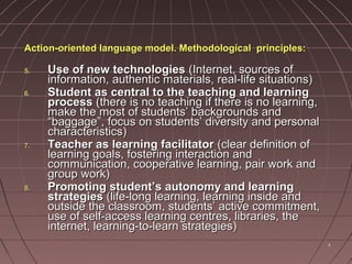 44
Action-oriented language model. Methodological principles:Action-oriented language model. Methodological principles:
5.5. Use of new technologiesUse of new technologies (Internet, sources of(Internet, sources of
information, authentic materials, real-life situations)information, authentic materials, real-life situations)
6.6. Student as central to the teaching and learningStudent as central to the teaching and learning
processprocess (there is no teaching if there is no learning,(there is no teaching if there is no learning,
make the most of students’ backgrounds andmake the most of students’ backgrounds and
“baggage”, focus on students’ diversity and personal“baggage”, focus on students’ diversity and personal
characteristics)characteristics)
7.7. Teacher as learning facilitatorTeacher as learning facilitator (clear definition of(clear definition of
learning goals, fostering interaction andlearning goals, fostering interaction and
communication, cooperative learning, pair work andcommunication, cooperative learning, pair work and
group work)group work)
8.8. Promoting student’s autonomy and learningPromoting student’s autonomy and learning
strategiesstrategies (life-long learning, learning inside and(life-long learning, learning inside and
outside the classroom, students’ active commitment,outside the classroom, students’ active commitment,
use of self-access learning centres, libraries, theuse of self-access learning centres, libraries, the
internet, learning-to-learn strategies)internet, learning-to-learn strategies)
 