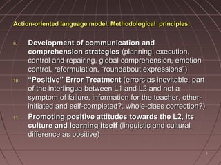 55
Action-oriented language model. Methodological principles:Action-oriented language model. Methodological principles:
9.9. Development of communication andDevelopment of communication and
comprehension strategiescomprehension strategies (planning, execution,(planning, execution,
control and repairing, global comprehension, emotioncontrol and repairing, global comprehension, emotion
control, reformulation, “roundabout expressions”)control, reformulation, “roundabout expressions”)
10.10. ““Positive” Error TreatmentPositive” Error Treatment (errors as inevitable, part(errors as inevitable, part
of the interlingua between L1 and L2 and not aof the interlingua between L1 and L2 and not a
symptom of failure, information for the teacher, other-symptom of failure, information for the teacher, other-
initiated and self-completed?, whole-class correction?)initiated and self-completed?, whole-class correction?)
11.11. Promoting positive attitudes towards the L2, itsPromoting positive attitudes towards the L2, its
culture and learning itselfculture and learning itself (linguistic and cultural(linguistic and cultural
difference as positive)difference as positive)
 