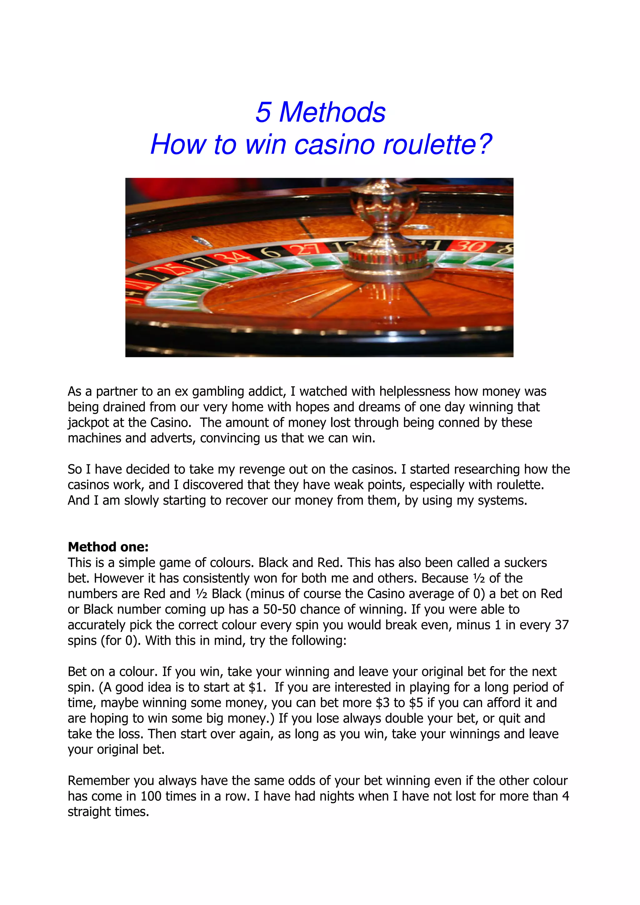 5 Methods
              How to win casino roulette?




As a partner to an ex gambling addict, I watched with helplessness how money was
being drained from our very home with hopes and dreams of one day winning that
jackpot at the Casino. The amount of money lost through being conned by these
machines and adverts, convincing us that we can win.

So I have decided to take my revenge out on the casinos. I started researching how the
casinos work, and I discovered that they have weak points, especially with roulette.
And I am slowly starting to recover our money from them, by using my systems.


Method one:
This is a simple game of colours. Black and Red. This has also been called a suckers
bet. However it has consistently won for both me and others. Because ½ of the
numbers are Red and ½ Black (minus of course the Casino average of 0) a bet on Red
or Black number coming up has a 50-50 chance of winning. If you were able to
accurately pick the correct colour every spin you would break even, minus 1 in every 37
spins (for 0). With this in mind, try the following:

Bet on a colour. If you win, take your winning and leave your original bet for the next
spin. (A good idea is to start at $1. If you are interested in playing for a long period of
time, maybe winning some money, you can bet more $3 to $5 if you can afford it and
are hoping to win some big money.) If you lose always double your bet, or quit and
take the loss. Then start over again, as long as you win, take your winnings and leave
your original bet.

Remember you always have the same odds of your bet winning even if the other colour
has come in 100 times in a row. I have had nights when I have not lost for more than 4
straight times.
 