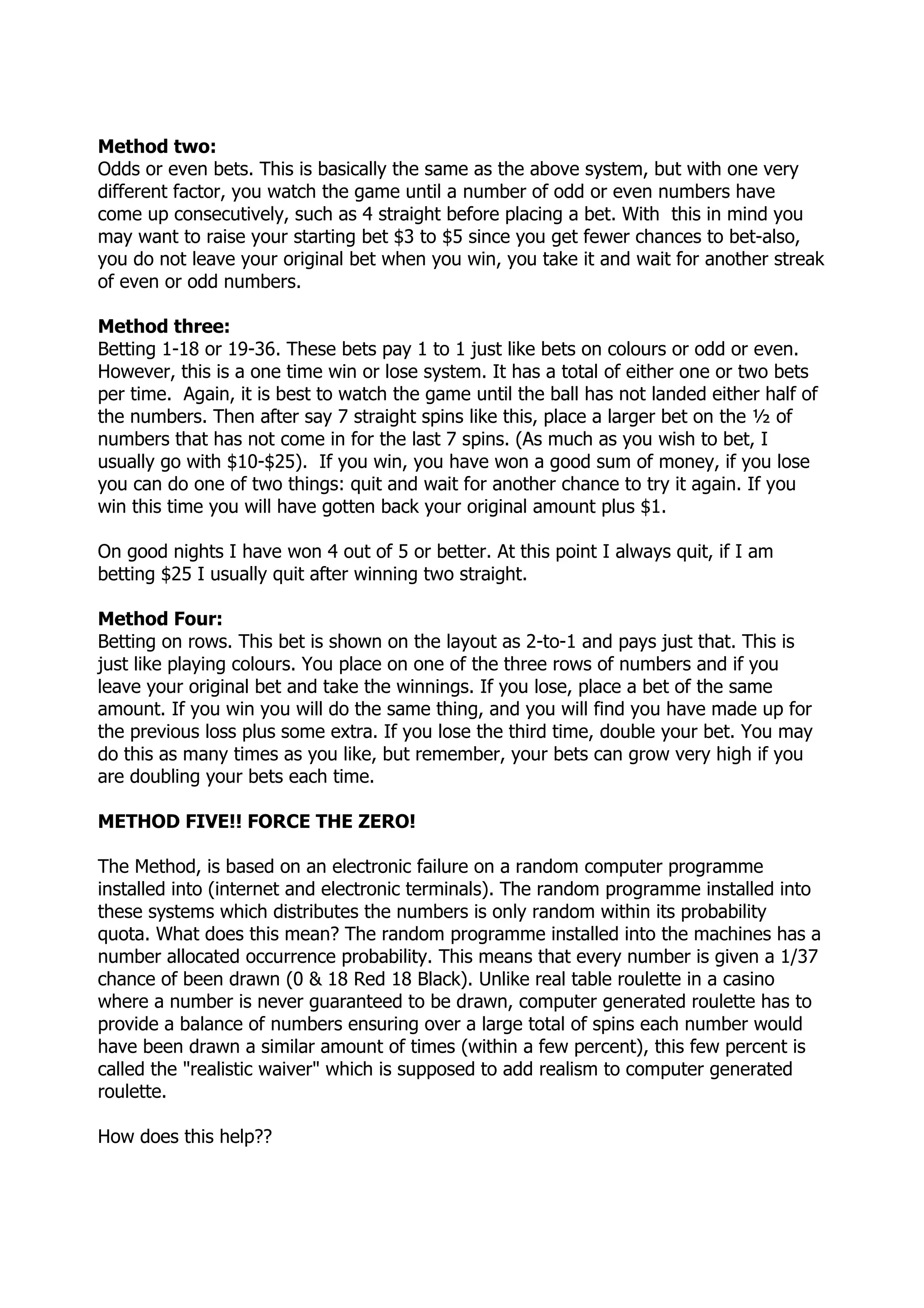 Method two:
Odds or even bets. This is basically the same as the above system, but with one very
different factor, you watch the game until a number of odd or even numbers have
come up consecutively, such as 4 straight before placing a bet. With this in mind you
may want to raise your starting bet $3 to $5 since you get fewer chances to bet-also,
you do not leave your original bet when you win, you take it and wait for another streak
of even or odd numbers.

Method three:
Betting 1-18 or 19-36. These bets pay 1 to 1 just like bets on colours or odd or even.
However, this is a one time win or lose system. It has a total of either one or two bets
per time. Again, it is best to watch the game until the ball has not landed either half of
the numbers. Then after say 7 straight spins like this, place a larger bet on the ½ of
numbers that has not come in for the last 7 spins. (As much as you wish to bet, I
usually go with $10-$25). If you win, you have won a good sum of money, if you lose
you can do one of two things: quit and wait for another chance to try it again. If you
win this time you will have gotten back your original amount plus $1.

On good nights I have won 4 out of 5 or better. At this point I always quit, if I am
betting $25 I usually quit after winning two straight.

Method Four:
Betting on rows. This bet is shown on the layout as 2-to-1 and pays just that. This is
just like playing colours. You place on one of the three rows of numbers and if you
leave your original bet and take the winnings. If you lose, place a bet of the same
amount. If you win you will do the same thing, and you will find you have made up for
the previous loss plus some extra. If you lose the third time, double your bet. You may
do this as many times as you like, but remember, your bets can grow very high if you
are doubling your bets each time.

METHOD FIVE!! FORCE THE ZERO!

The Method, is based on an electronic failure on a random computer programme
installed into (internet and electronic terminals). The random programme installed into
these systems which distributes the numbers is only random within its probability
quota. What does this mean? The random programme installed into the machines has a
number allocated occurrence probability. This means that every number is given a 1/37
chance of been drawn (0 & 18 Red 18 Black). Unlike real table roulette in a casino
where a number is never guaranteed to be drawn, computer generated roulette has to
provide a balance of numbers ensuring over a large total of spins each number would
have been drawn a similar amount of times (within a few percent), this few percent is
called the "realistic waiver" which is supposed to add realism to computer generated
roulette.

How does this help??
 