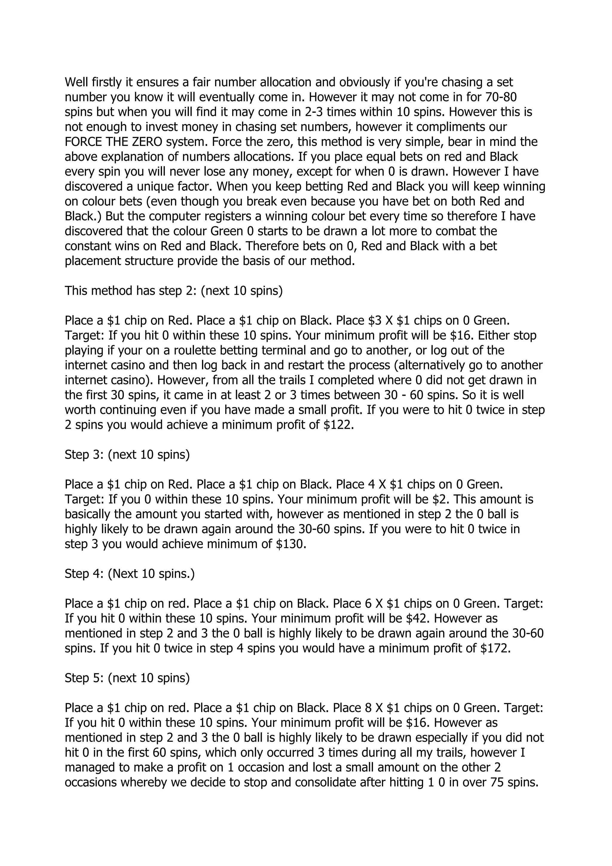 Well firstly it ensures a fair number allocation and obviously if you're chasing a set
number you know it will eventually come in. However it may not come in for 70-80
spins but when you will find it may come in 2-3 times within 10 spins. However this is
not enough to invest money in chasing set numbers, however it compliments our
FORCE THE ZERO system. Force the zero, this method is very simple, bear in mind the
above explanation of numbers allocations. If you place equal bets on red and Black
every spin you will never lose any money, except for when 0 is drawn. However I have
discovered a unique factor. When you keep betting Red and Black you will keep winning
on colour bets (even though you break even because you have bet on both Red and
Black.) But the computer registers a winning colour bet every time so therefore I have
discovered that the colour Green 0 starts to be drawn a lot more to combat the
constant wins on Red and Black. Therefore bets on 0, Red and Black with a bet
placement structure provide the basis of our method.

This method has step 2: (next 10 spins)

Place a $1 chip on Red. Place a $1 chip on Black. Place $3 X $1 chips on 0 Green.
Target: If you hit 0 within these 10 spins. Your minimum profit will be $16. Either stop
playing if your on a roulette betting terminal and go to another, or log out of the
internet casino and then log back in and restart the process (alternatively go to another
internet casino). However, from all the trails I completed where 0 did not get drawn in
the first 30 spins, it came in at least 2 or 3 times between 30 - 60 spins. So it is well
worth continuing even if you have made a small profit. If you were to hit 0 twice in step
2 spins you would achieve a minimum profit of $122.

Step 3: (next 10 spins)

Place a $1 chip on Red. Place a $1 chip on Black. Place 4 X $1 chips on 0 Green.
Target: If you 0 within these 10 spins. Your minimum profit will be $2. This amount is
basically the amount you started with, however as mentioned in step 2 the 0 ball is
highly likely to be drawn again around the 30-60 spins. If you were to hit 0 twice in
step 3 you would achieve minimum of $130.

Step 4: (Next 10 spins.)

Place a $1 chip on red. Place a $1 chip on Black. Place 6 X $1 chips on 0 Green. Target:
If you hit 0 within these 10 spins. Your minimum profit will be $42. However as
mentioned in step 2 and 3 the 0 ball is highly likely to be drawn again around the 30-60
spins. If you hit 0 twice in step 4 spins you would have a minimum profit of $172.

Step 5: (next 10 spins)

Place a $1 chip on red. Place a $1 chip on Black. Place 8 X $1 chips on 0 Green. Target:
If you hit 0 within these 10 spins. Your minimum profit will be $16. However as
mentioned in step 2 and 3 the 0 ball is highly likely to be drawn especially if you did not
hit 0 in the first 60 spins, which only occurred 3 times during all my trails, however I
managed to make a profit on 1 occasion and lost a small amount on the other 2
occasions whereby we decide to stop and consolidate after hitting 1 0 in over 75 spins.
 