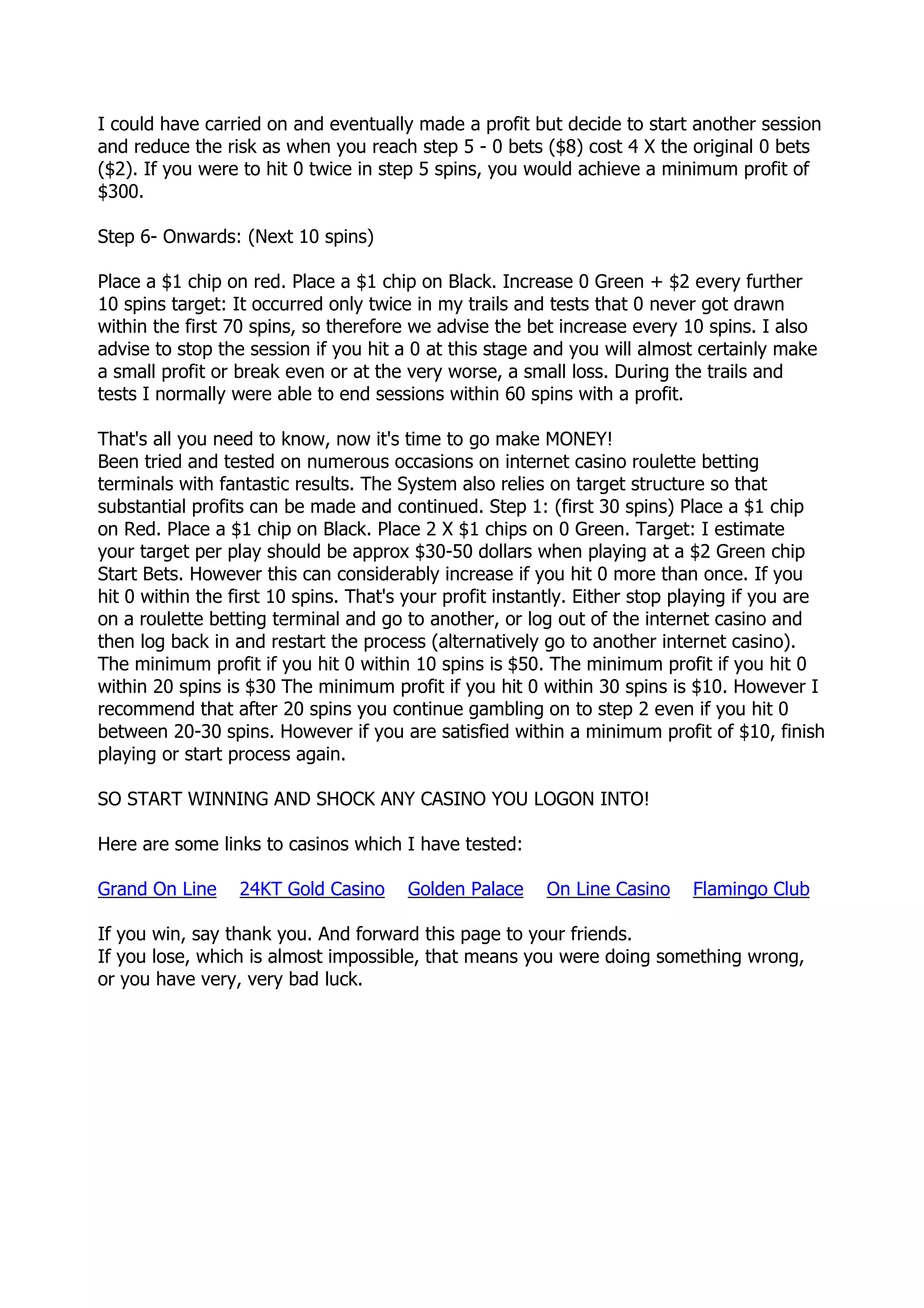 I could have carried on and eventually made a profit but decide to start another session
and reduce the risk as when you reach step 5 - 0 bets ($8) cost 4 X the original 0 bets
($2). If you were to hit 0 twice in step 5 spins, you would achieve a minimum profit of
$300.

Step 6- Onwards: (Next 10 spins)

Place a $1 chip on red. Place a $1 chip on Black. Increase 0 Green + $2 every further
10 spins target: It occurred only twice in my trails and tests that 0 never got drawn
within the first 70 spins, so therefore we advise the bet increase every 10 spins. I also
advise to stop the session if you hit a 0 at this stage and you will almost certainly make
a small profit or break even or at the very worse, a small loss. During the trails and
tests I normally were able to end sessions within 60 spins with a profit.

That's all you need to know, now it's time to go make MONEY!
Been tried and tested on numerous occasions on internet casino roulette betting
terminals with fantastic results. The System also relies on target structure so that
substantial profits can be made and continued. Step 1: (first 30 spins) Place a $1 chip
on Red. Place a $1 chip on Black. Place 2 X $1 chips on 0 Green. Target: I estimate
your target per play should be approx $30-50 dollars when playing at a $2 Green chip
Start Bets. However this can considerably increase if you hit 0 more than once. If you
hit 0 within the first 10 spins. That's your profit instantly. Either stop playing if you are
on a roulette betting terminal and go to another, or log out of the internet casino and
then log back in and restart the process (alternatively go to another internet casino).
The minimum profit if you hit 0 within 10 spins is $50. The minimum profit if you hit 0
within 20 spins is $30 The minimum profit if you hit 0 within 30 spins is $10. However I
recommend that after 20 spins you continue gambling on to step 2 even if you hit 0
between 20-30 spins. However if you are satisfied within a minimum profit of $10, finish
playing or start process again.

SO START WINNING AND SHOCK ANY CASINO YOU LOGON INTO!

Here are some links to casinos which I have tested:

Grand On Line     24KT Gold Casino     Golden Palace     On Line Casino     Flamingo Club

If you win, say thank you. And forward this page to your friends.
If you lose, which is almost impossible, that means you were doing something wrong,
or you have very, very bad luck.
 
