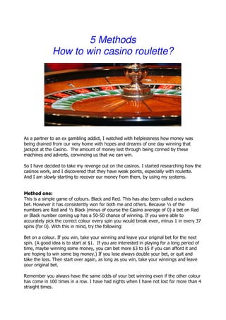 5 Methods
              How to win casino roulette?




As a partner to an ex gambling addict, I watched with helplessness how money was
being drained from our very home with hopes and dreams of one day winning that
jackpot at the Casino. The amount of money lost through being conned by these
machines and adverts, convincing us that we can win.

So I have decided to take my revenge out on the casinos. I started researching how the
casinos work, and I discovered that they have weak points, especially with roulette.
And I am slowly starting to recover our money from them, by using my systems.


Method one:
This is a simple game of colours. Black and Red. This has also been called a suckers
bet. However it has consistently won for both me and others. Because ½ of the
numbers are Red and ½ Black (minus of course the Casino average of 0) a bet on Red
or Black number coming up has a 50-50 chance of winning. If you were able to
accurately pick the correct colour every spin you would break even, minus 1 in every 37
spins (for 0). With this in mind, try the following:

Bet on a colour. If you win, take your winning and leave your original bet for the next
spin. (A good idea is to start at $1. If you are interested in playing for a long period of
time, maybe winning some money, you can bet more $3 to $5 if you can afford it and
are hoping to win some big money.) If you lose always double your bet, or quit and
take the loss. Then start over again, as long as you win, take your winnings and leave
your original bet.

Remember you always have the same odds of your bet winning even if the other colour
has come in 100 times in a row. I have had nights when I have not lost for more than 4
straight times.
 