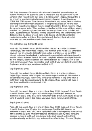 Well firstly it ensures a fair number allocation and obviously if you're chasing a set
number you know it will eventually come in. However it may not come in for 70-80
spins but when you will find it may come in 2-3 times within 10 spins. However this is
not enough to invest money in chasing set numbers, however it compliments our
FORCE THE ZERO system. Force the zero, this method is very simple, bear in mind the
above explanation of numbers allocations. If you place equal bets on red and Black
every spin you will never lose any money, except for when 0 is drawn. However I have
discovered a unique factor. When you keep betting Red and Black you will keep winning
on colour bets (even though you break even because you have bet on both Red and
Black.) But the computer registers a winning colour bet every time so therefore I have
discovered that the colour Green 0 starts to be drawn a lot more to combat the
constant wins on Red and Black. Therefore bets on 0, Red and Black with a bet
placement structure provide the basis of our method.

This method has step 2: (next 10 spins)

Place a $1 chip on Red. Place a $1 chip on Black. Place $3 X $1 chips on 0 Green.
Target: If you hit 0 within these 10 spins. Your minimum profit will be $16. Either stop
playing if your on a roulette betting terminal and go to another, or log out of the
internet casino and then log back in and restart the process (alternatively go to another
internet casino). However, from all the trails I completed where 0 did not get drawn in
the first 30 spins, it came in at least 2 or 3 times between 30 - 60 spins. So it is well
worth continuing even if you have made a small profit. If you were to hit 0 twice in step
2 spins you would achieve a minimum profit of $122.

Step 3: (next 10 spins)

Place a $1 chip on Red. Place a $1 chip on Black. Place 4 X $1 chips on 0 Green.
Target: If you 0 within these 10 spins. Your minimum profit will be $2. This amount is
basically the amount you started with, however as mentioned in step 2 the 0 ball is
highly likely to be drawn again around the 30-60 spins. If you were to hit 0 twice in
step 3 you would achieve minimum of $130.

Step 4: (Next 10 spins.)

Place a $1 chip on red. Place a $1 chip on Black. Place 6 X $1 chips on 0 Green. Target:
If you hit 0 within these 10 spins. Your minimum profit will be $42. However as
mentioned in step 2 and 3 the 0 ball is highly likely to be drawn again around the 30-60
spins. If you hit 0 twice in step 4 spins you would have a minimum profit of $172.

Step 5: (next 10 spins)

Place a $1 chip on red. Place a $1 chip on Black. Place 8 X $1 chips on 0 Green. Target:
If you hit 0 within these 10 spins. Your minimum profit will be $16. However as
mentioned in step 2 and 3 the 0 ball is highly likely to be drawn especially if you did not
hit 0 in the first 60 spins, which only occurred 3 times during all my trails, however I
managed to make a profit on 1 occasion and lost a small amount on the other 2
occasions whereby we decide to stop and consolidate after hitting 1 0 in over 75 spins.
 