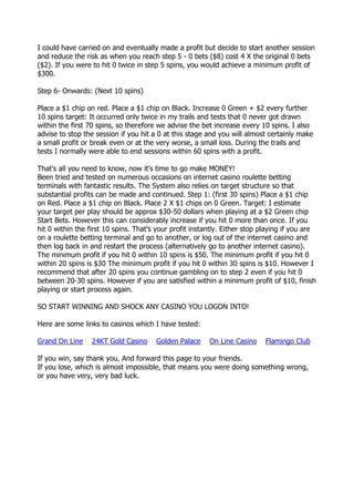 I could have carried on and eventually made a profit but decide to start another session
and reduce the risk as when you reach step 5 - 0 bets ($8) cost 4 X the original 0 bets
($2). If you were to hit 0 twice in step 5 spins, you would achieve a minimum profit of
$300.

Step 6- Onwards: (Next 10 spins)

Place a $1 chip on red. Place a $1 chip on Black. Increase 0 Green + $2 every further
10 spins target: It occurred only twice in my trails and tests that 0 never got drawn
within the first 70 spins, so therefore we advise the bet increase every 10 spins. I also
advise to stop the session if you hit a 0 at this stage and you will almost certainly make
a small profit or break even or at the very worse, a small loss. During the trails and
tests I normally were able to end sessions within 60 spins with a profit.

That's all you need to know, now it's time to go make MONEY!
Been tried and tested on numerous occasions on internet casino roulette betting
terminals with fantastic results. The System also relies on target structure so that
substantial profits can be made and continued. Step 1: (first 30 spins) Place a $1 chip
on Red. Place a $1 chip on Black. Place 2 X $1 chips on 0 Green. Target: I estimate
your target per play should be approx $30-50 dollars when playing at a $2 Green chip
Start Bets. However this can considerably increase if you hit 0 more than once. If you
hit 0 within the first 10 spins. That's your profit instantly. Either stop playing if you are
on a roulette betting terminal and go to another, or log out of the internet casino and
then log back in and restart the process (alternatively go to another internet casino).
The minimum profit if you hit 0 within 10 spins is $50. The minimum profit if you hit 0
within 20 spins is $30 The minimum profit if you hit 0 within 30 spins is $10. However I
recommend that after 20 spins you continue gambling on to step 2 even if you hit 0
between 20-30 spins. However if you are satisfied within a minimum profit of $10, finish
playing or start process again.

SO START WINNING AND SHOCK ANY CASINO YOU LOGON INTO!

Here are some links to casinos which I have tested:

Grand On Line     24KT Gold Casino     Golden Palace     On Line Casino     Flamingo Club

If you win, say thank you. And forward this page to your friends.
If you lose, which is almost impossible, that means you were doing something wrong,
or you have very, very bad luck.
 