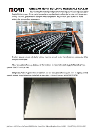 QINGDAO MORN BUILDING MATERIALS CO.,LTD
Your turnkey China tempered glass/laminated glass/insulated glass supplier
Add:Room A304,Shengxifu Road,NO.209 Weihai Road,Shibei District,Qingdao,China,266024 MARKETING@CNMORN.COM
3
Beside Dip-tech,many China machine manufacturers also developed similar function high temperature
printing solutions,glass factories can print whatever patterns they want on glass surface to make
achieve the unique glass appearance.
Gradient glass produced with digital printing machine is much better than silk screen process.but it has
many disadvantages:
A.Low production efficiency. Because of the limitation of machine,the daily output of digitally printed
glass is 100-200 sqm per day.
B.High cost.As the huge machine investment and low production efficiency,unit price of digitally printed
glass is several times higher than that of silk screen glass.Unit printing costs is USD30-50/SQM.
 