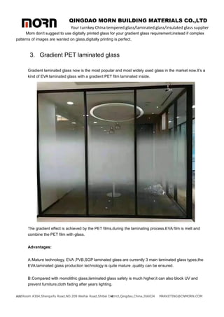 QINGDAO MORN BUILDING MATERIALS CO.,LTD
Your turnkey China tempered glass/laminated glass/insulated glass supplier
Add:Room A304,Shengxifu Road,NO.209 Weihai Road,Shibei District,Qingdao,China,266024 MARKETING@CNMORN.COM
4
Morn don’t suggest to use digitally printed glass for your gradient glass requirement,instead if complex
patterns of images are wanted on glass,digitally printing is perfect.
3. Gradient PET laminated glass
Gradient laminated glass now is the most popular and most widely used glass in the market now.It’s a
kind of EVA laminated glass with a gradient PET film laminated inside.
The gradient effect is achieved by the PET films,during the laminating process,EVA film is melt and
combine the PET film with glass.
Advantages:
A.Mature technology. EVA ,PVB,SGP laminated glass are currently 3 main laminated glass types,the
EVA laminated glass production technology is quite mature ,quality can be ensured.
B.Compared with monolithic glass,laminated glass safety is much higher,it can also block UV and
prevent furniture,cloth fading after years lighting.
 