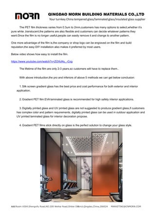 QINGDAO MORN BUILDING MATERIALS CO.,LTD
Your turnkey China tempered glass/laminated glass/insulated glass supplier
Add:Room A304,Shengxifu Road,NO.209 Weihai Road,Shibei District,Qingdao,China,266024 MARKETING@CNMORN.COM
7
The PET film thickness varies from 0.3um to 2mm,customers has many options to select,whether it’s
pure white ,translucent,the patterns are also flexible and customers can decide whatever patterns they
want.Once the film is no longer useful,people can easily remove it and change to another pattern.
One more advantage of the film is,the company or shop logo can be engraved on the film and build
reputation,the easy DIY installation also makes it preferred by most users.
Below video shows how easy to install the film.
https://www.youtube.com/watch?v=ZOXoNu_-Cog
The lifetime of the film are only 2-3 years,so customers will have to replace them..
With above introduction,the pro and inferiors of above 5 methods we can get below conclusion:
1. Silk screen gradient glass has the best price and cost performance for both exterior and interior
application.
2. Gradient PET film EVA laminated glass is recommended for high safety interior applications.
3. Digitally printed glass and UV printed glass are not suggested to produce gradient glass,if customers
has complex color and pattern requirements, digitally printed glass can be used in outdoor application and
UV printed laminated glass for interior decoration propose.
4. Gradient PET films stick directly on glass is the perfect solution to change your glass style.
 